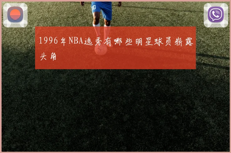 1996年NBA选秀有哪些明星球员崭露头角