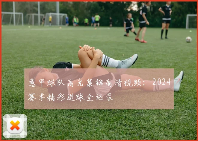 意甲球队高光集锦高清视频：2024赛季精彩进球全记录