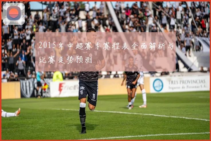 2015年中超赛季赛程表全面解析与比赛走势预测