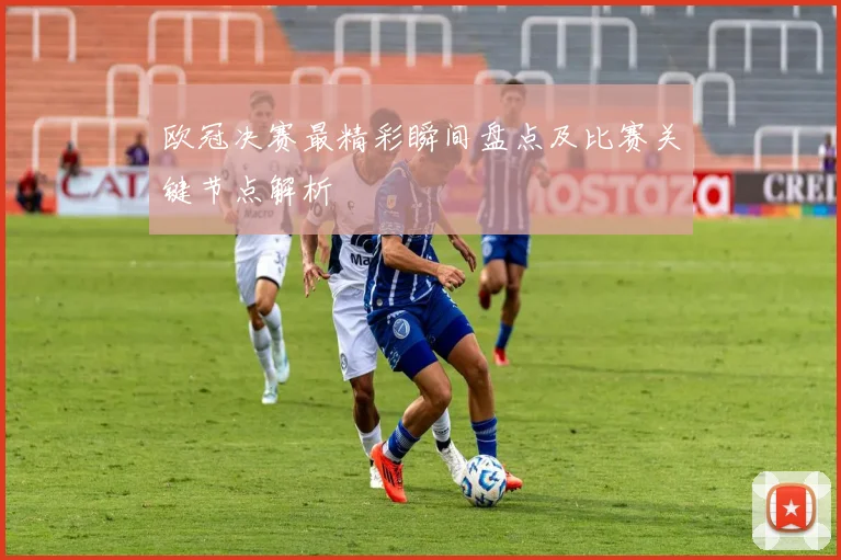 欧冠决赛最精彩瞬间盘点及比赛关键节点解析