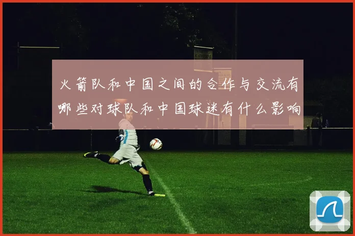 火箭队和中国之间的合作与交流有哪些对球队和中国球迷有什么影响