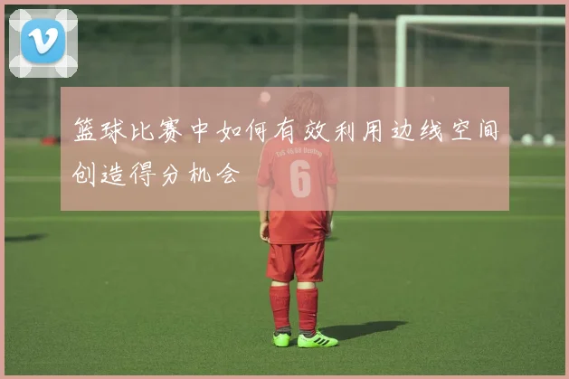篮球比赛中如何有效利用边线空间创造得分机会